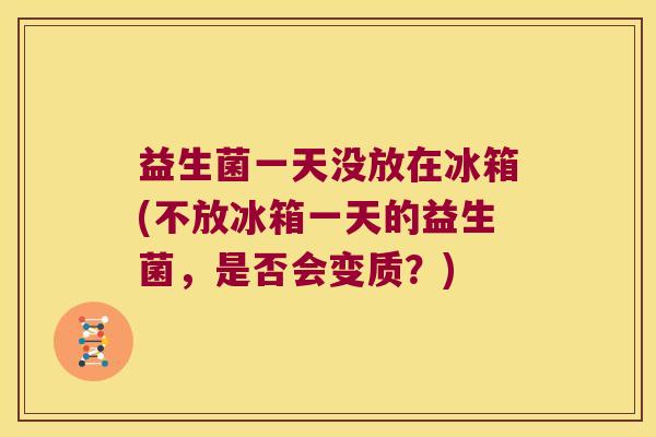益生菌一天没放在冰箱(不放冰箱一天的益生菌，是否会变质？)