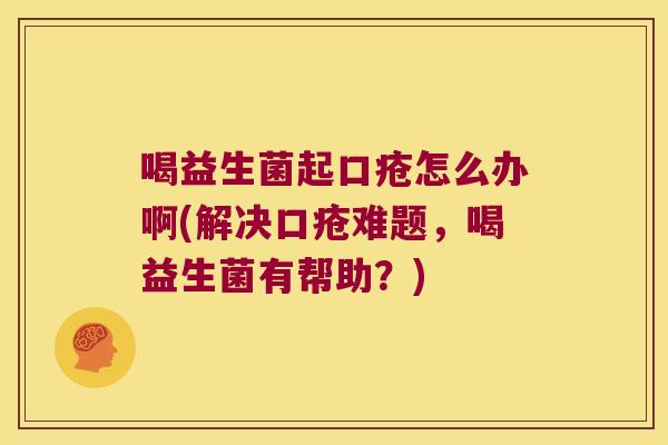 喝益生菌起口疮怎么办啊(解决口疮难题，喝益生菌有帮助？)