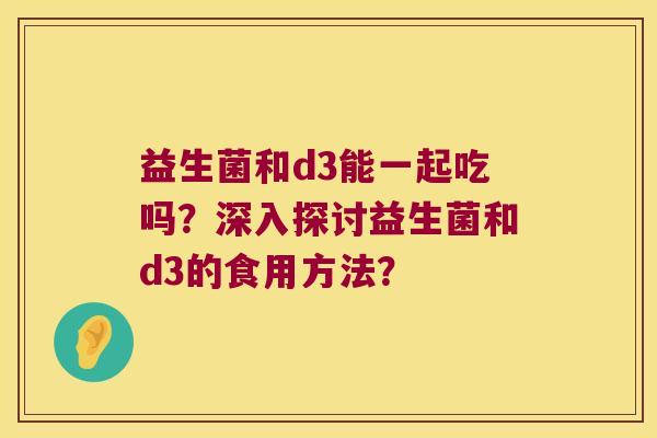 益生菌和d3能一起吃吗?深入探讨益生菌和d3的食用方法? 益生菌和d3能一起吃吗?深入探讨益生菌和d3的食用方法?