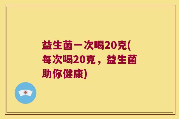 益生菌一次喝20克(每次喝20克，益生菌助你健康)