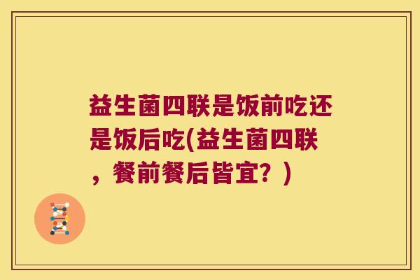 益生菌四联是饭前吃还是饭后吃(益生菌四联，餐前餐后皆宜？)