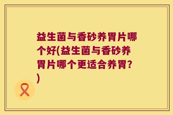 益生菌与香砂养胃片哪个好(益生菌与香砂养胃片哪个更适合养胃?) 益生菌与香砂养胃片哪个好(益生菌与香砂养胃片哪个更适合养胃?)