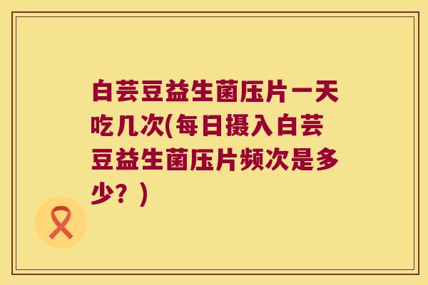 白芸豆益生菌压片一天吃几次(每日摄入白芸豆益生菌压片频次是多少？)
