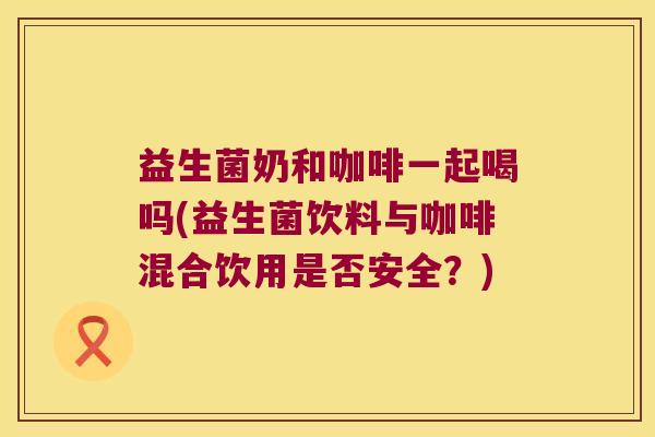 益生菌奶和咖啡一起喝吗(益生菌饮料与咖啡混合饮用是否安全？)