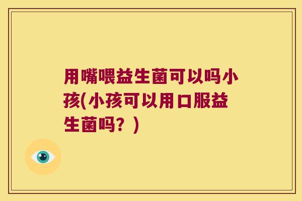 用嘴喂益生菌可以吗小孩(小孩可以用口服益生菌吗?) 用嘴喂益生菌可以吗小孩(小孩可以用口服益生菌吗?)