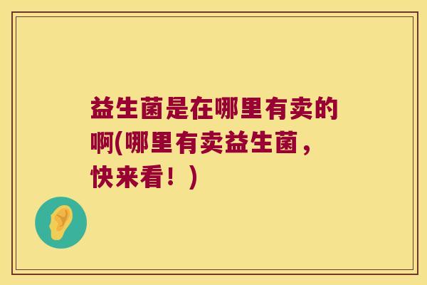 益生菌是在哪里有卖的啊(哪里有卖益生菌，快来看！)
