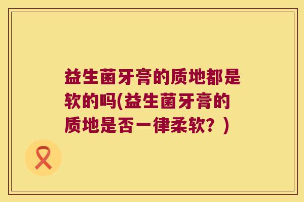益生菌牙膏的质地都是软的吗(益生菌牙膏的质地是否一律柔软?) 益生菌牙膏的质地都是软的吗(益生菌牙膏的质地是否一律柔软?)