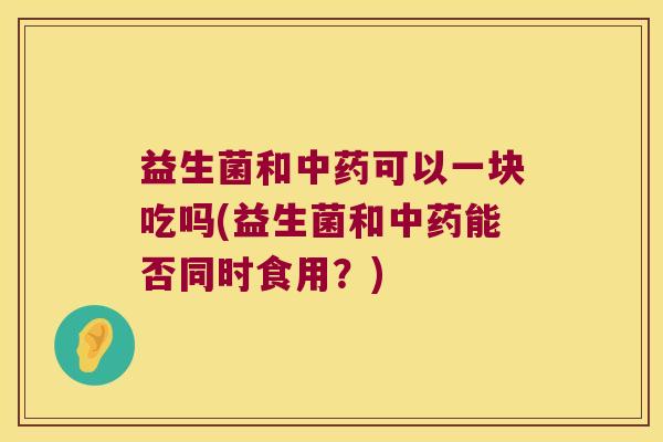 益生菌和中药可以一块吃吗(益生菌和中药能否同时食用？)