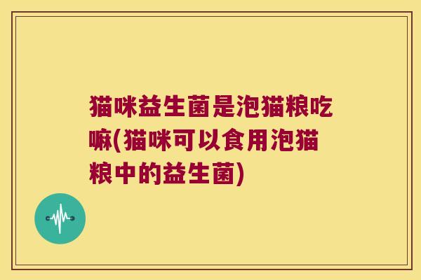 猫咪益生菌是泡猫粮吃嘛(猫咪可以食用泡猫粮中的益生菌) 猫咪益生菌是泡猫粮吃嘛(猫咪可以食用泡猫粮中的益生菌)