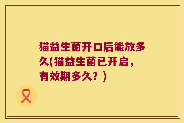 猫益生菌开口后能放多久(猫益生菌已开启，有效期多久？)