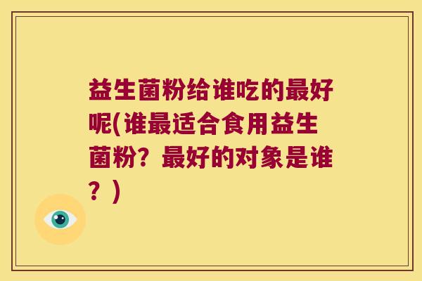 益生菌粉给谁吃的好呢(谁适合食用益生菌粉?好的对象是谁?) 益生菌粉给谁吃的好呢(谁适合食用益生菌粉?好的对象是谁?)