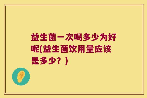 益生菌一次喝多少为好呢(益生菌饮用量应该是多少？)