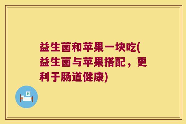 益生菌和苹果一块吃(益生菌与苹果搭配,更利于肠道健康) 益生菌和苹果一块吃(益生菌与苹果搭配,更利于肠道健康)
