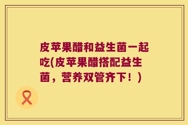 皮苹果醋和益生菌一起吃(皮苹果醋搭配益生菌,营养双管齐下!) 皮苹果醋和益生菌一起吃(皮苹果醋搭配益生菌,营养双管齐下!)