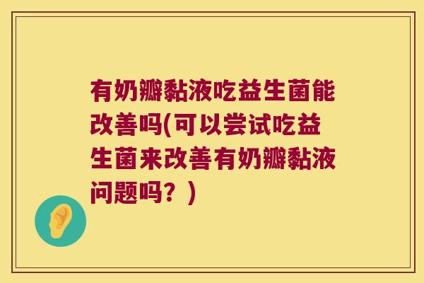 有奶瓣黏液吃益生菌能改善吗(可以尝试吃益生菌来改善有奶瓣黏液问题吗？)