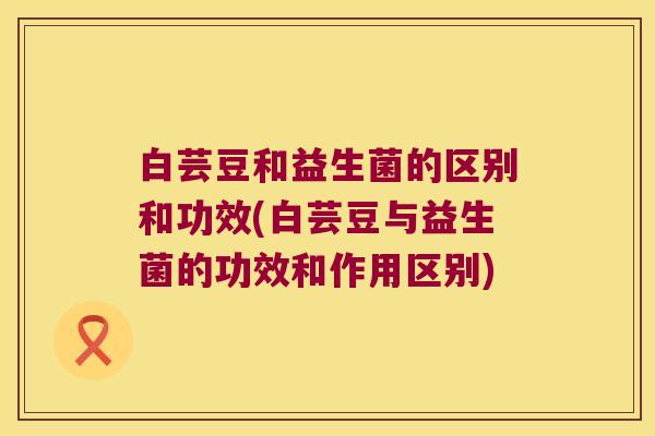 白芸豆和益生菌的区别和功效(白芸豆与益生菌的功效和作用区别) 白芸豆和益生菌的区别和功效(白芸豆与益生菌的功效和作用区别)