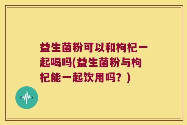 益生菌粉可以和枸杞一起喝吗(益生菌粉与枸杞能一起饮用吗？)