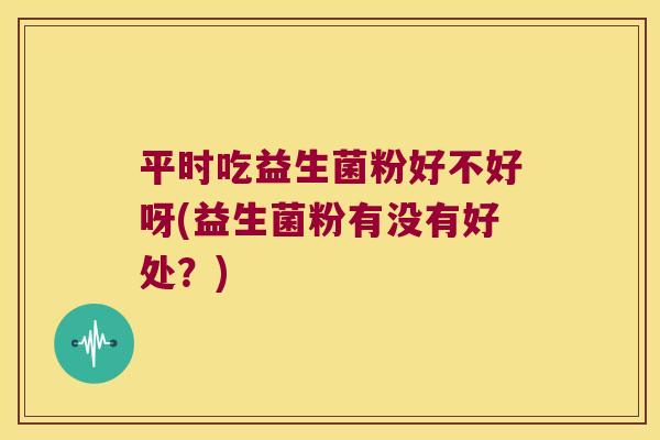 平时吃益生菌粉好不好呀(益生菌粉有没有好处？)
