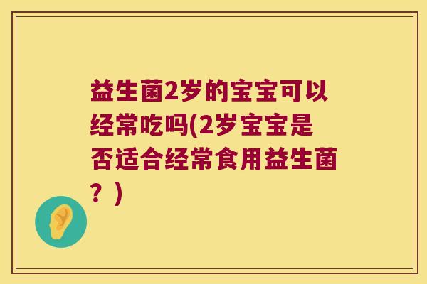 益生菌2岁的宝宝可以经常吃吗(2岁宝宝是否适合经常食用益生菌？)