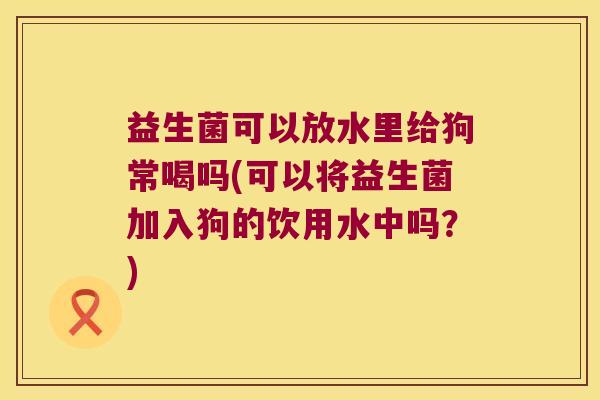 益生菌可以放水里给狗常喝吗(可以将益生菌加入狗的饮用水中吗？)