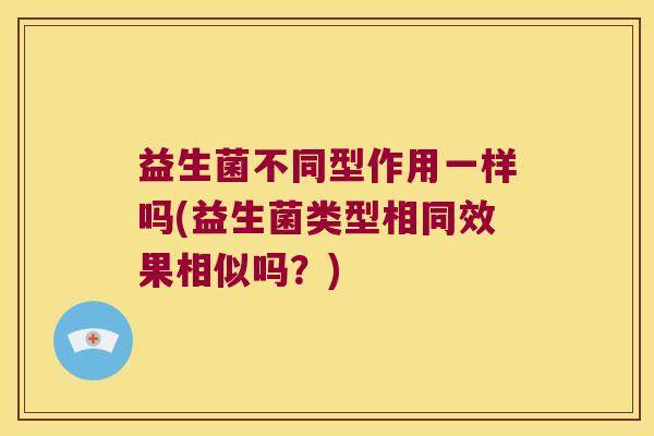 益生菌不同型作用一样吗(益生菌类型相同效果相似吗？)
