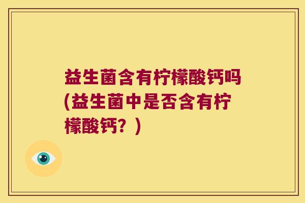 益生菌含有柠檬酸钙吗(益生菌中是否含有柠檬酸钙？)