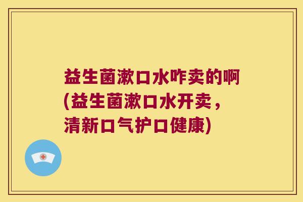 益生菌漱口水咋卖的啊(益生菌漱口水开卖，清新口气护口健康)