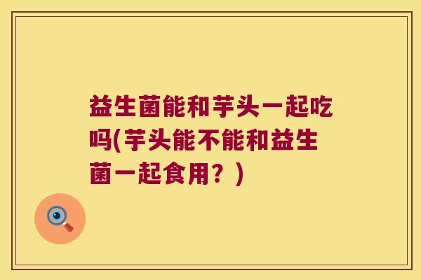 益生菌能和芋头一起吃吗(芋头能不能和益生菌一起食用？)
