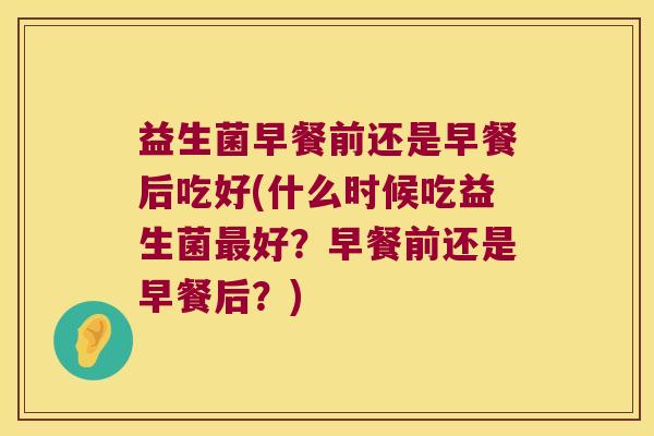 益生菌早餐前还是早餐后吃好(什么时候吃益生菌好?早餐前还是早餐后?) 益生菌早餐前还是早餐后吃好(什么时候吃益生菌好?早餐前还是早餐后?)