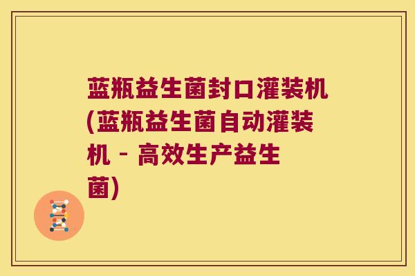 蓝瓶益生菌封口灌装机(蓝瓶益生菌自动灌装机 - 高效生产益生菌)