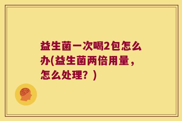 益生菌一次喝2包怎么办(益生菌两倍用量，怎么处理？)