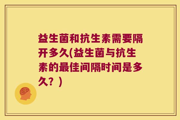 益生菌和抗生素需要隔开多久(益生菌与抗生素的佳间隔时间是多久?) 益生菌和抗生素需要隔开多久(益生菌与抗生素的佳间隔时间是多久?)