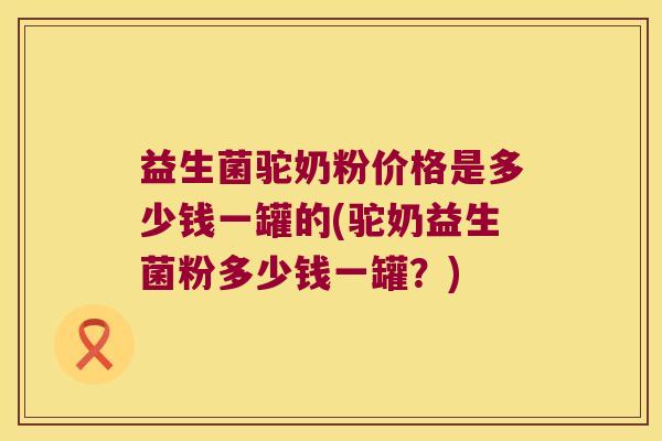 益生菌驼奶粉价格是多少钱一罐的(驼奶益生菌粉多少钱一罐？)