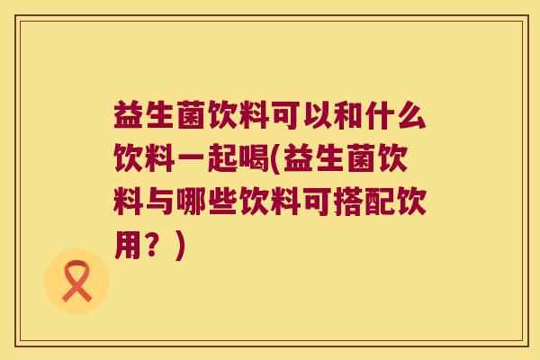 益生菌饮料可以和什么饮料一起喝(益生菌饮料与哪些饮料可搭配饮用？)