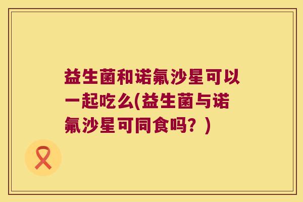 益生菌和诺氟沙星可以一起吃么(益生菌与诺氟沙星可同食吗？)