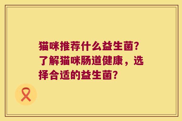 猫咪推荐什么益生菌?了解猫咪肠道健康,选择合适的益生菌? 猫咪推荐什么益生菌?了解猫咪肠道健康,选择合适的益生菌?