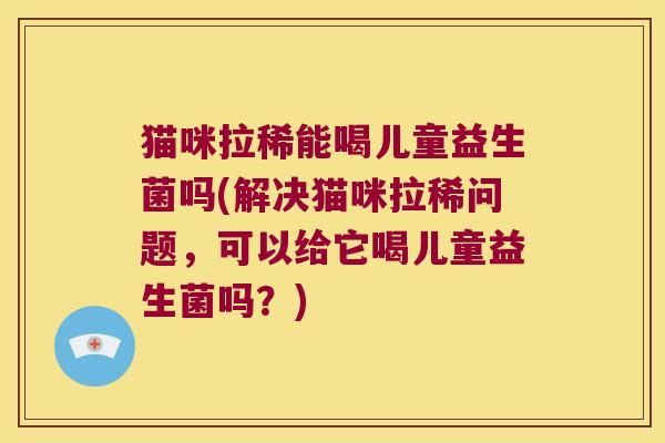 猫咪拉稀能喝儿童益生菌吗(解决猫咪拉稀问题，可以给它喝儿童益生菌吗？)