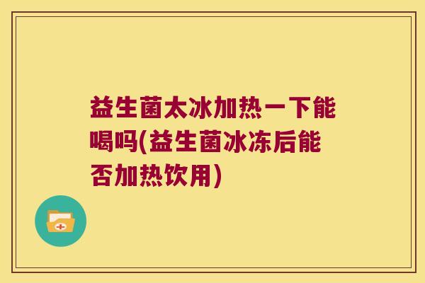 益生菌太冰加热一下能喝吗(益生菌冰冻后能否加热饮用)