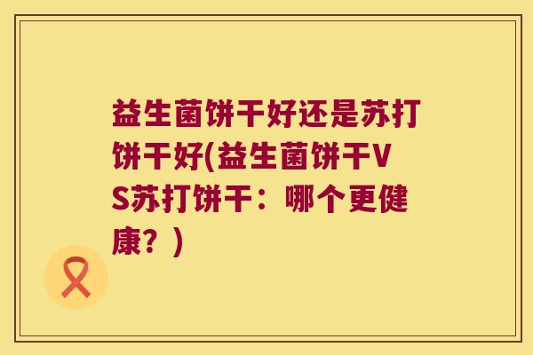 益生菌饼干好还是苏打饼干好(益生菌饼干VS苏打饼干：哪个更健康？)