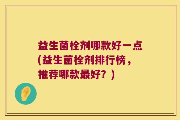 益生菌栓剂哪款好一点(益生菌栓剂排行榜,推荐哪款好?) 益生菌栓剂哪款好一点(益生菌栓剂排行榜,推荐哪款好?)