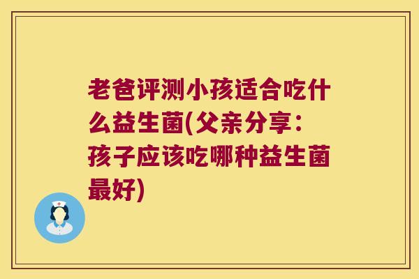 老爸评测小孩适合吃什么益生菌(父亲分享：孩子应该吃哪种益生菌最好)