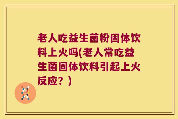 老人吃益生菌粉固体饮料上火吗(老人常吃益生菌固体饮料引起上火反应？)