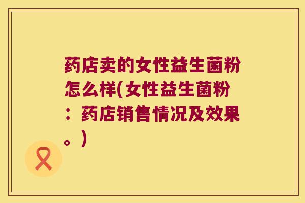 药店卖的女性益生菌粉怎么样(女性益生菌粉：药店销售情况及效果。)