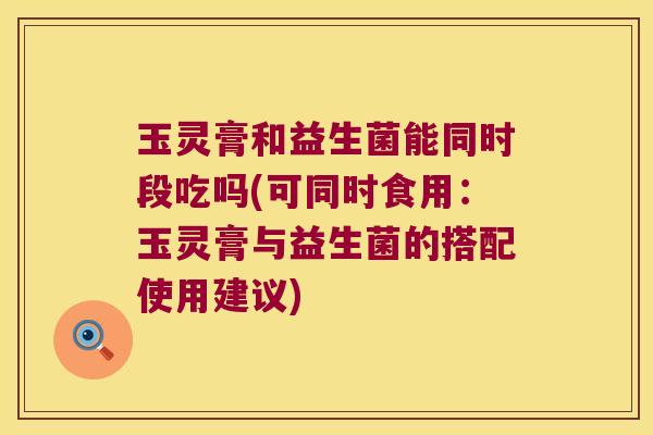 玉灵膏和益生菌能同时段吃吗(可同时食用：玉灵膏与益生菌的搭配使用建议)