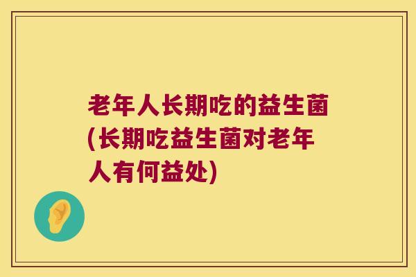 老年人长期吃的益生菌(长期吃益生菌对老年人有何益处)