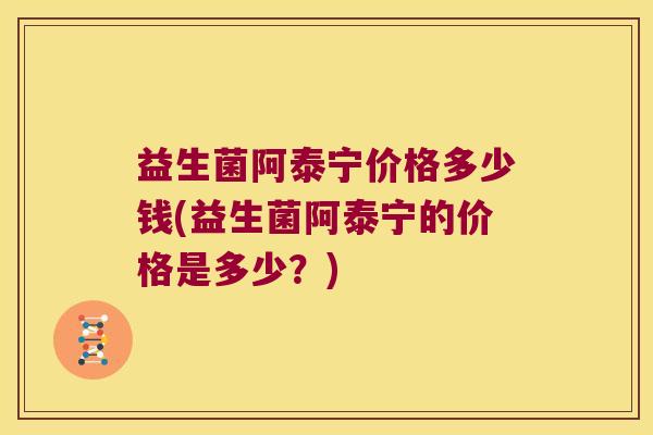 益生菌阿泰宁价格多少钱(益生菌阿泰宁的价格是多少？)
