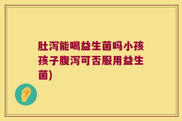 肚泻能喝益生菌吗小孩孩子腹泻可否服用益生菌)