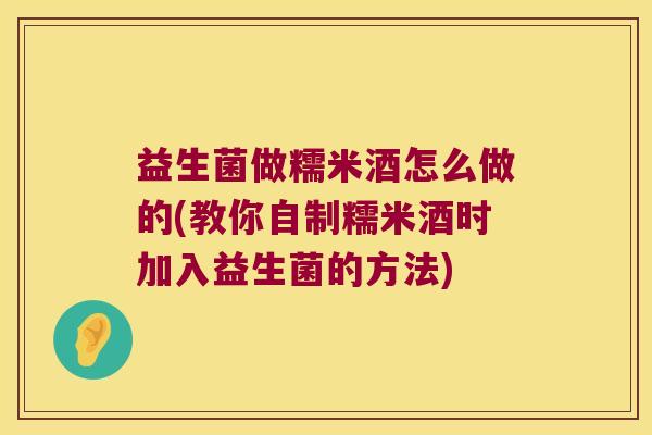 益生菌做糯米酒怎么做的(教你自制糯米酒时加入益生菌的方法)