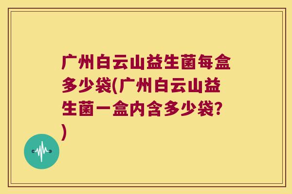 广州白云山益生菌每盒多少袋(广州白云山益生菌一盒内含多少袋？)