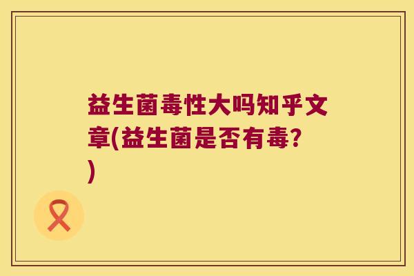 益生菌毒性大吗知乎文章(益生菌是否有毒？)